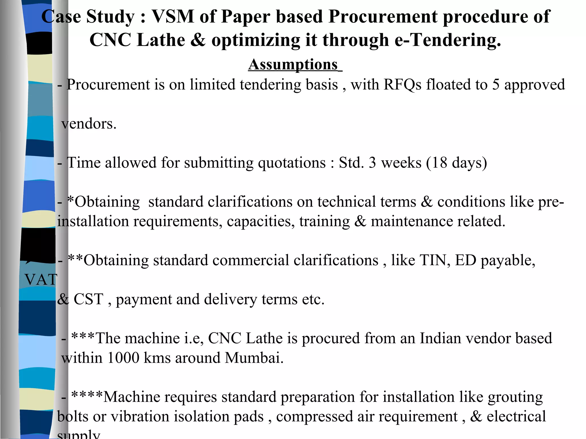 Case Study : VSM of Paper based Procurement procedure of CNC Lathe & optimizing it through e-Tendering. Assumptions   - Procurement is on limited tendering basis , with RFQs floated to 5 approved  vendors. - Time allowed for submitting quotations : Std. 3 weeks (18 days) - *Obtaining  standard clarifications on technical terms & conditions like pre- installation requirements, capacities, training & maintenance related. - **Obtaining standard commercial clarifications , like TIN, ED payable, VAT  & CST , payment and delivery terms etc. - ***The machine i.e, CNC Lathe is procured from an Indian vendor based  within 1000 kms around Mumbai. - ****Machine requires standard preparation for installation like grouting  bolts or vibration isolation pads , compressed air requirement , & electrical  supply.  - All days refer to no. of  working  days  