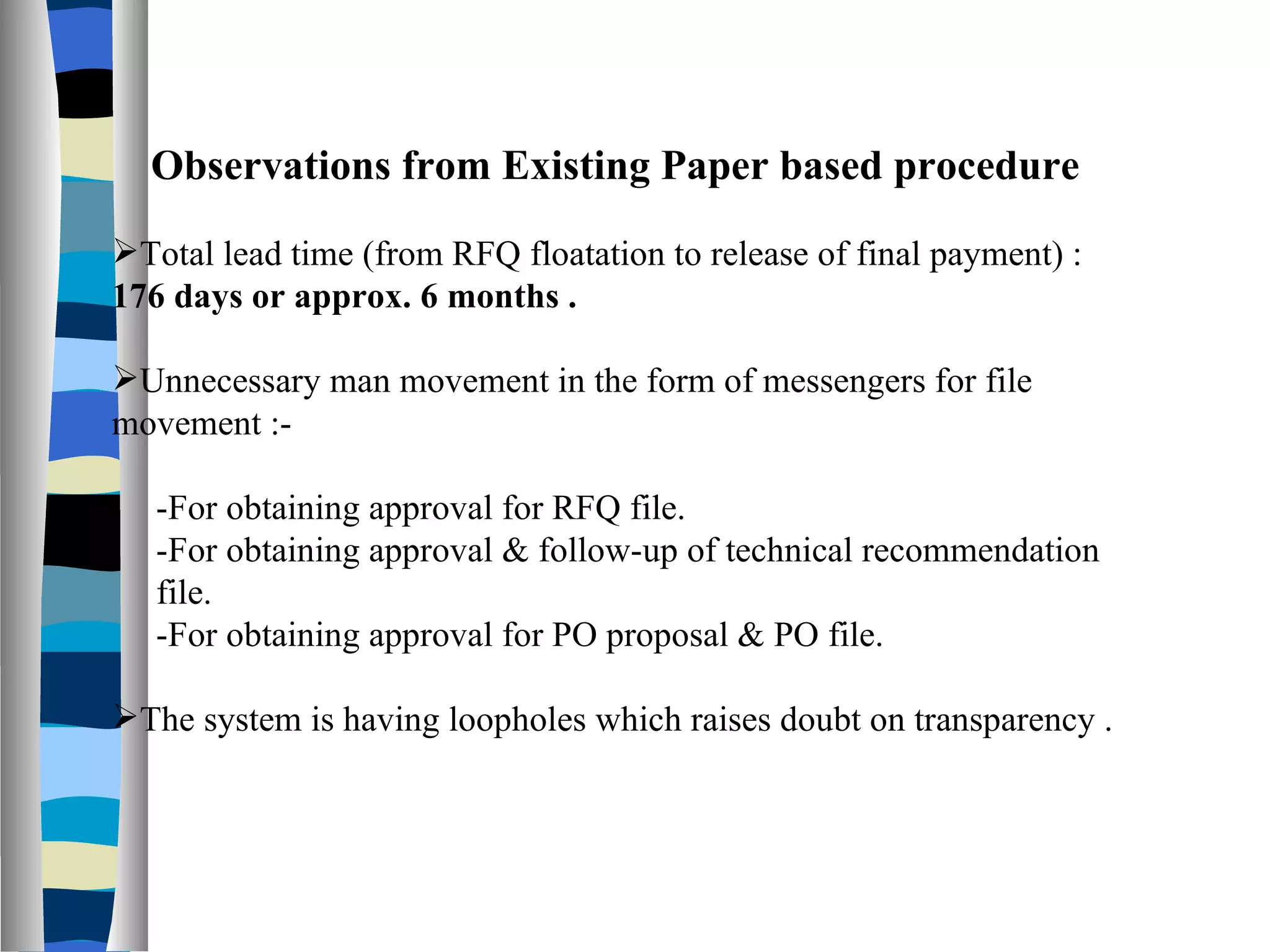 Observations from Existing Paper based procedure Total lead time (from RFQ floatation to release of final payment) :  176 days or approx. 6 months . Unnecessary man movement in the form of messengers for file movement :- -For obtaining approval for RFQ file. -For obtaining approval & follow-up of technical recommendation  file. -For obtaining approval for PO proposal & PO file. The system is having loopholes which raises doubt on transparency . 