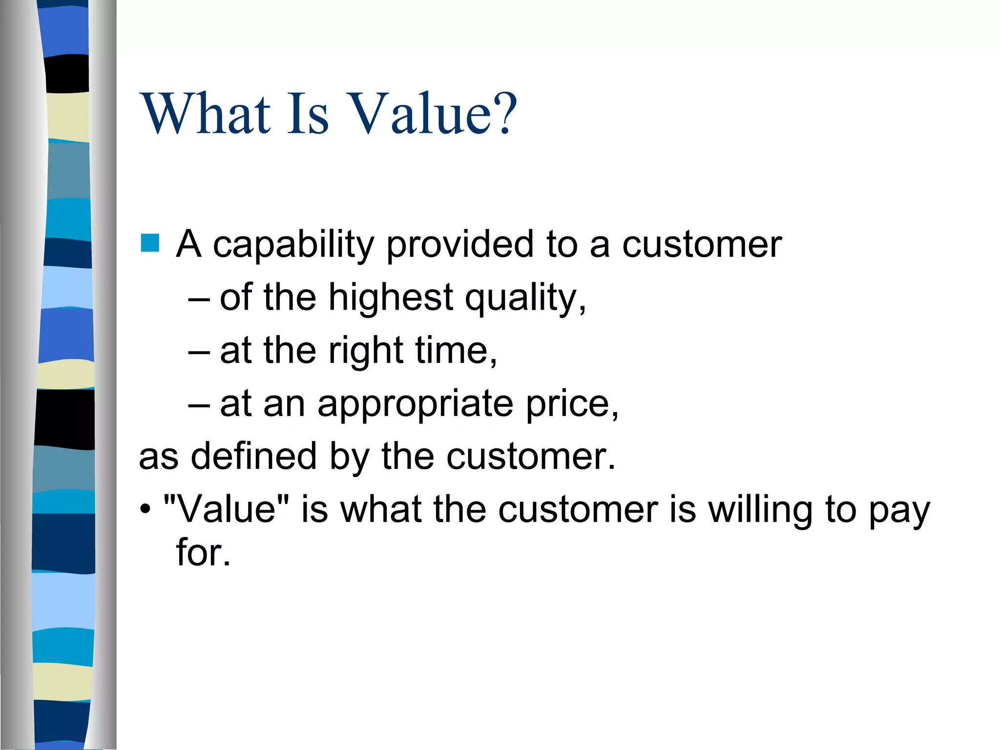 What Is Value? A capability provided to a customer of the highest quality, at the right time, at an appropriate price, as defined by the customer. •  &quot;Value&quot; is what the customer is willing to pay for. 