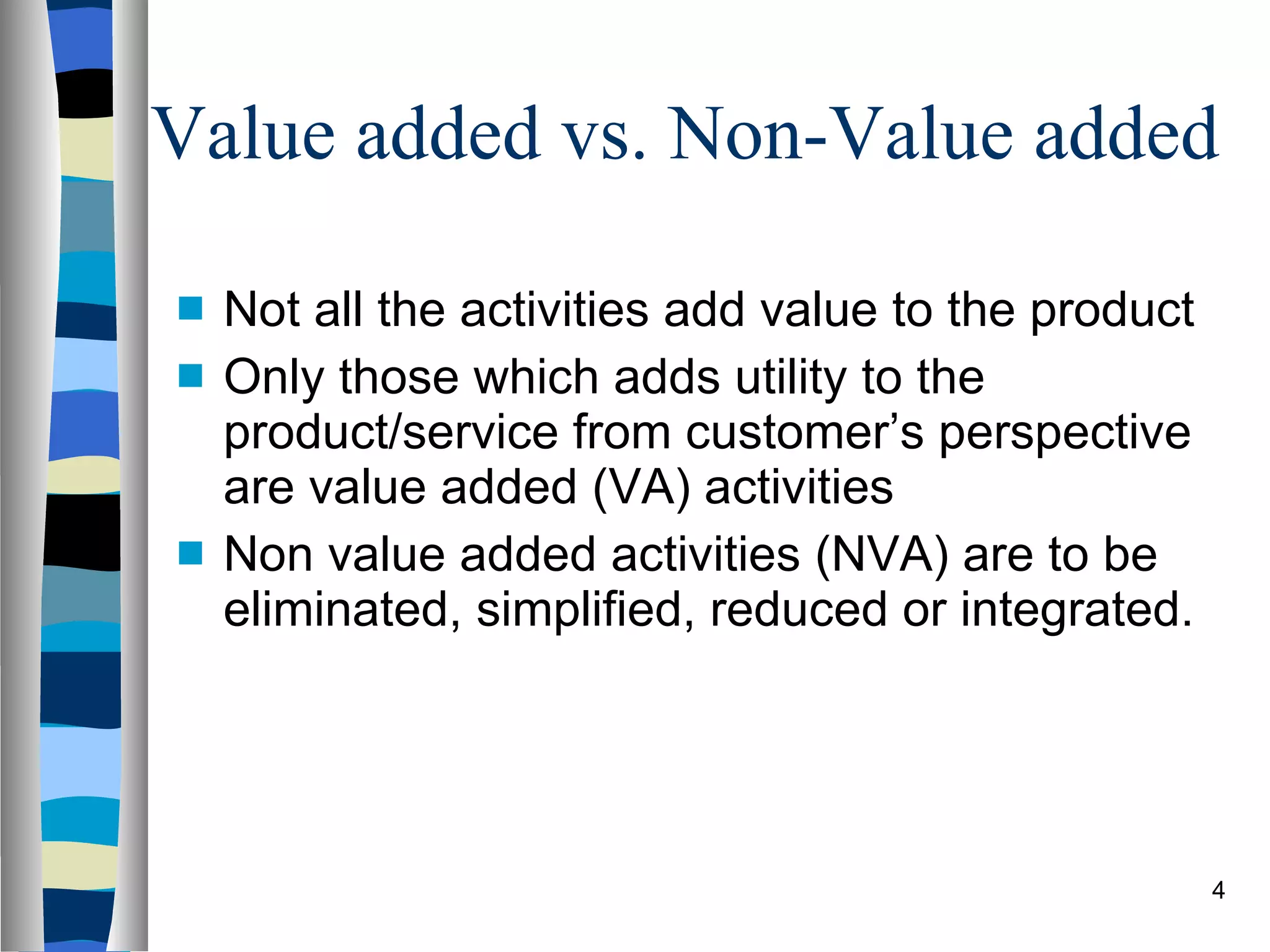 Value added vs. Non-Value added Not all the activities add value to the product Only those which adds utility to the product/service from customer’s perspective are value added (VA) activities Non value added activities (NVA) are to be eliminated, simplified, reduced or integrated. 
