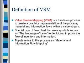 Definition of VSM <ul><li>Value Stream Mapping (VSM)  is a hands-on process to create a graphical representation of the pr...