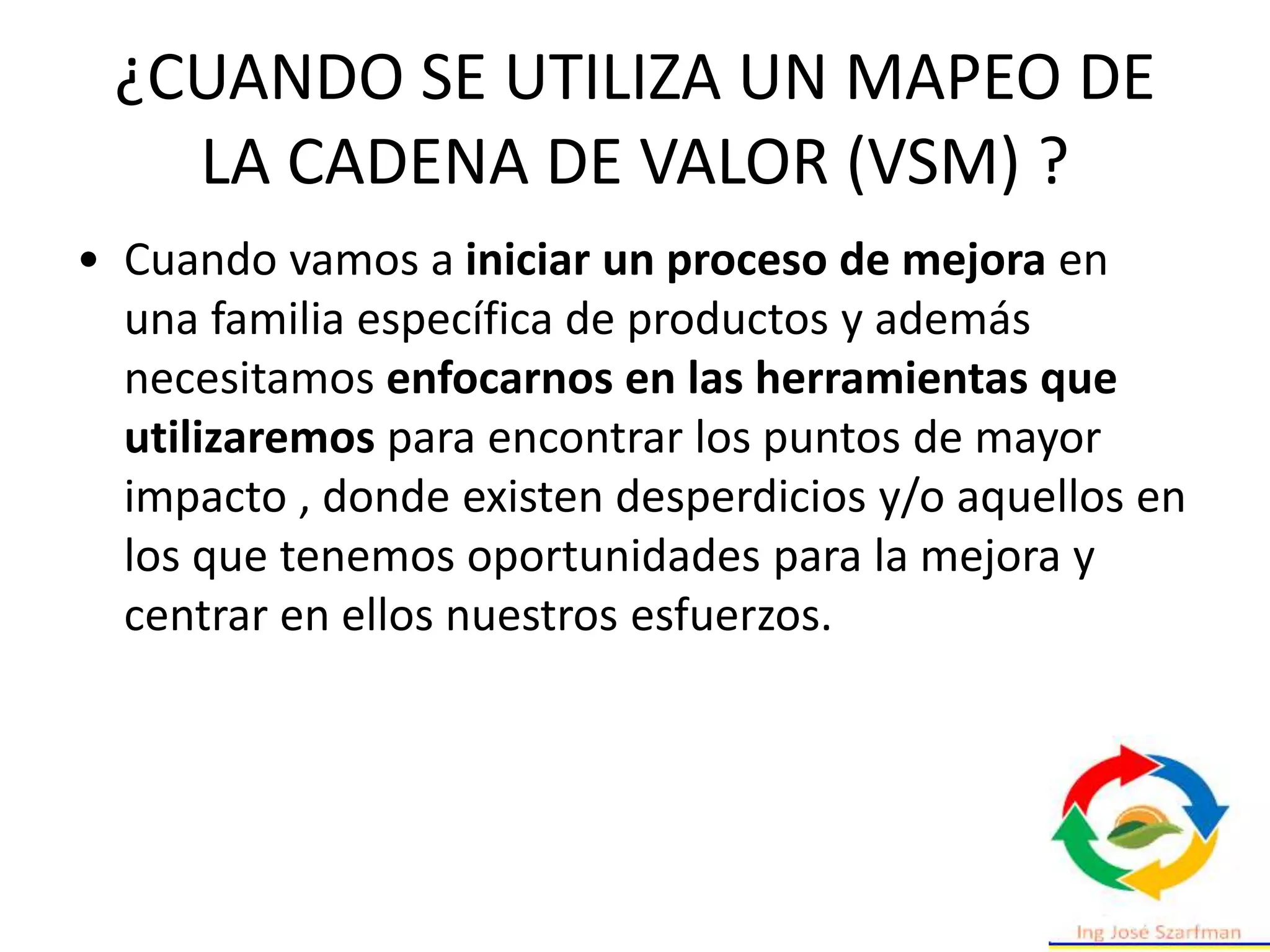 ¿CUANDO SE UTILIZA UN MAPEO DE
LA CADENA DE VALOR (VSM) ?
• Cuando vamos a iniciar un proceso de mejora en
una familia específica de productos y además
necesitamos enfocarnos en las herramientas que
utilizaremos para encontrar los puntos de mayor
impacto , donde existen desperdicios y/o aquellos en
los que tenemos oportunidades para la mejora y
centrar en ellos nuestros esfuerzos.
 