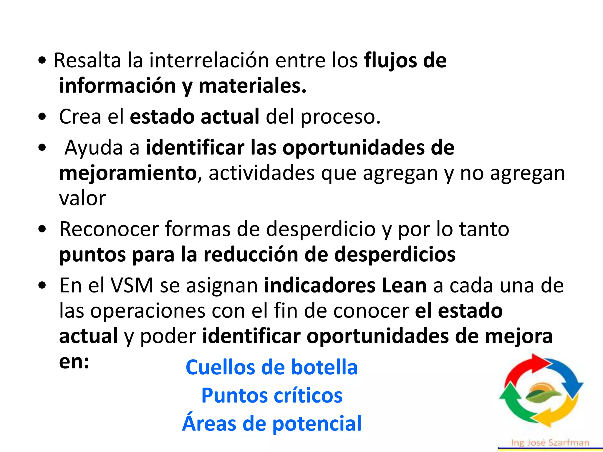 • Resalta la interrelación entre los flujos de
información y materiales.
• Crea el estado actual del proceso.
• Ayuda a identificar las oportunidades de
mejoramiento, actividades que agregan y no agregan
valor
• Reconocer formas de desperdicio y por lo tanto
puntos para la reducción de desperdicios
• En el VSM se asignan indicadores Lean a cada una de
las operaciones con el fin de conocer el estado
actual y poder identificar oportunidades de mejora
en: Cuellos de botella
Puntos críticos
Áreas de potencial
 