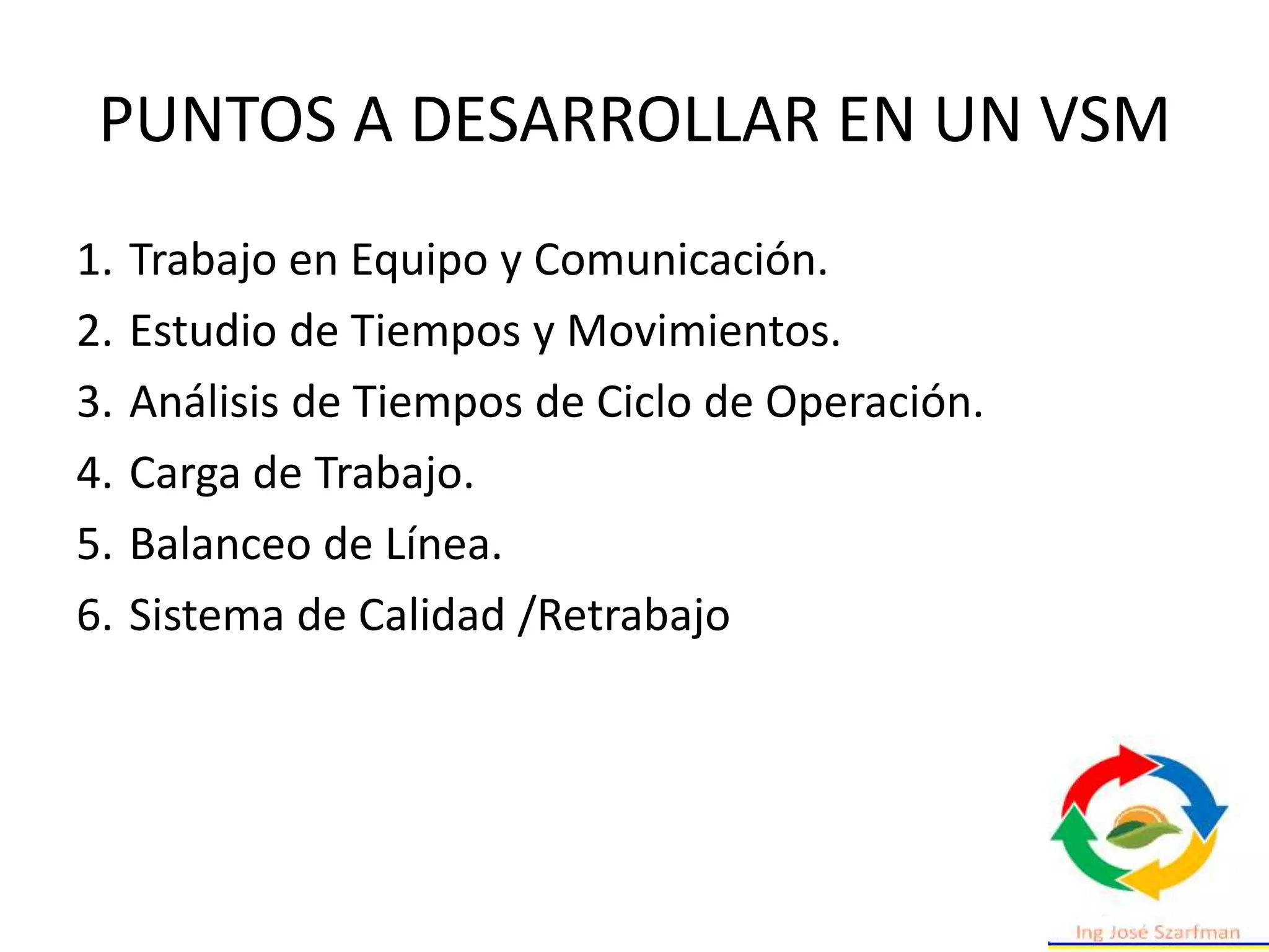 PUNTOS A DESARROLLAR EN UN VSM
1. Trabajo en Equipo y Comunicación.
2. Estudio de Tiempos y Movimientos.
3. Análisis de Tiempos de Ciclo de Operación.
4. Carga de Trabajo.
5. Balanceo de Línea.
6. Sistema de Calidad /Retrabajo
 