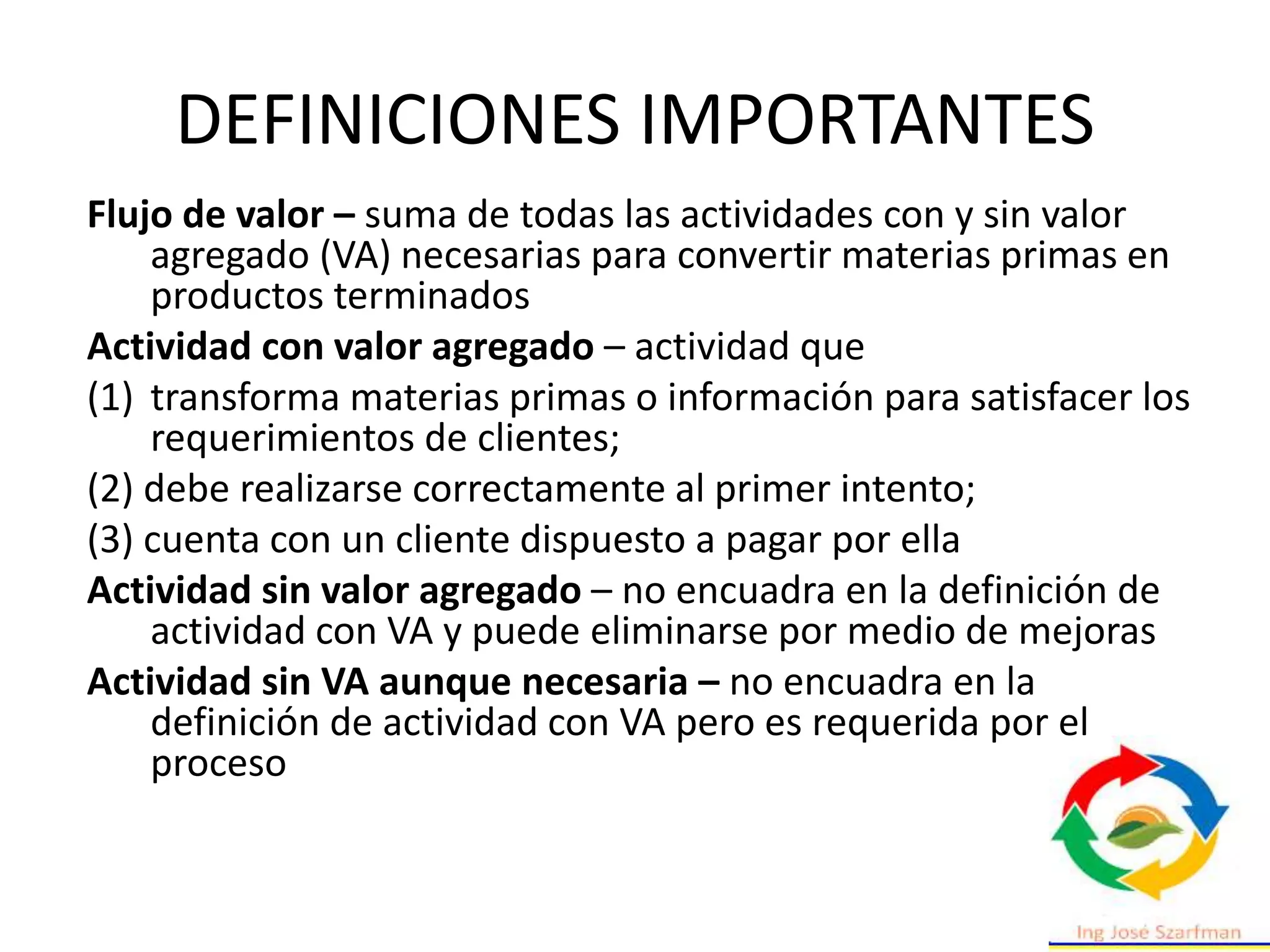 DEFINICIONES IMPORTANTES
Flujo de valor – suma de todas las actividades con y sin valor
agregado (VA) necesarias para convertir materias primas en
productos terminados
Actividad con valor agregado – actividad que
(1) transforma materias primas o información para satisfacer los
requerimientos de clientes;
(2) debe realizarse correctamente al primer intento;
(3) cuenta con un cliente dispuesto a pagar por ella
Actividad sin valor agregado – no encuadra en la definición de
actividad con VA y puede eliminarse por medio de mejoras
Actividad sin VA aunque necesaria – no encuadra en la
definición de actividad con VA pero es requerida por el
proceso
 