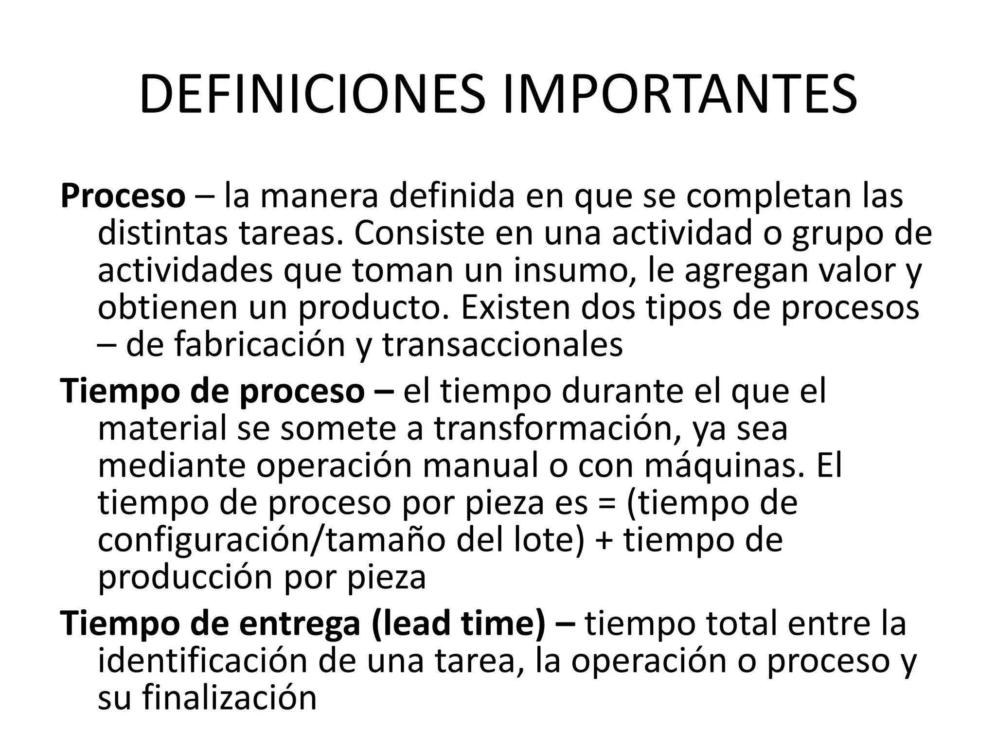 DEFINICIONES IMPORTANTES
Proceso – la manera definida en que se completan las
distintas tareas. Consiste en una actividad o grupo de
actividades que toman un insumo, le agregan valor y
obtienen un producto. Existen dos tipos de procesos
– de fabricación y transaccionales
Tiempo de proceso – el tiempo durante el que el
material se somete a transformación, ya sea
mediante operación manual o con máquinas. El
tiempo de proceso por pieza es = (tiempo de
configuración/tamaño del lote) + tiempo de
producción por pieza
Tiempo de entrega (lead time) – tiempo total entre la
identificación de una tarea, la operación o proceso y
su finalización
 