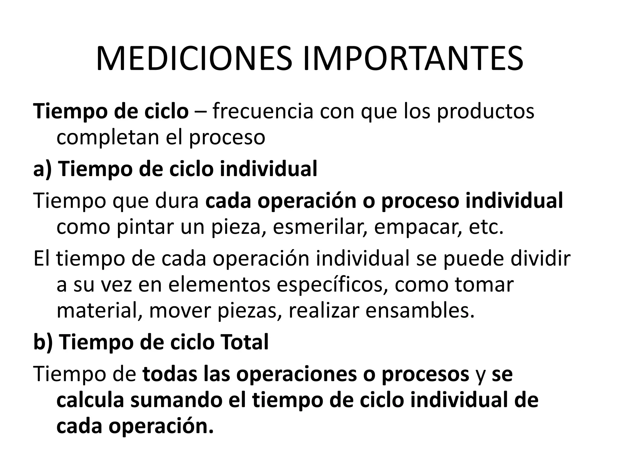 MEDICIONES IMPORTANTES
Tiempo de ciclo – frecuencia con que los productos
completan el proceso
a) Tiempo de ciclo individual
Tiempo que dura cada operación o proceso individual
como pintar un pieza, esmerilar, empacar, etc.
El tiempo de cada operación individual se puede dividir
a su vez en elementos específicos, como tomar
material, mover piezas, realizar ensambles.
b) Tiempo de ciclo Total
Tiempo de todas las operaciones o procesos y se
calcula sumando el tiempo de ciclo individual de
cada operación.
 