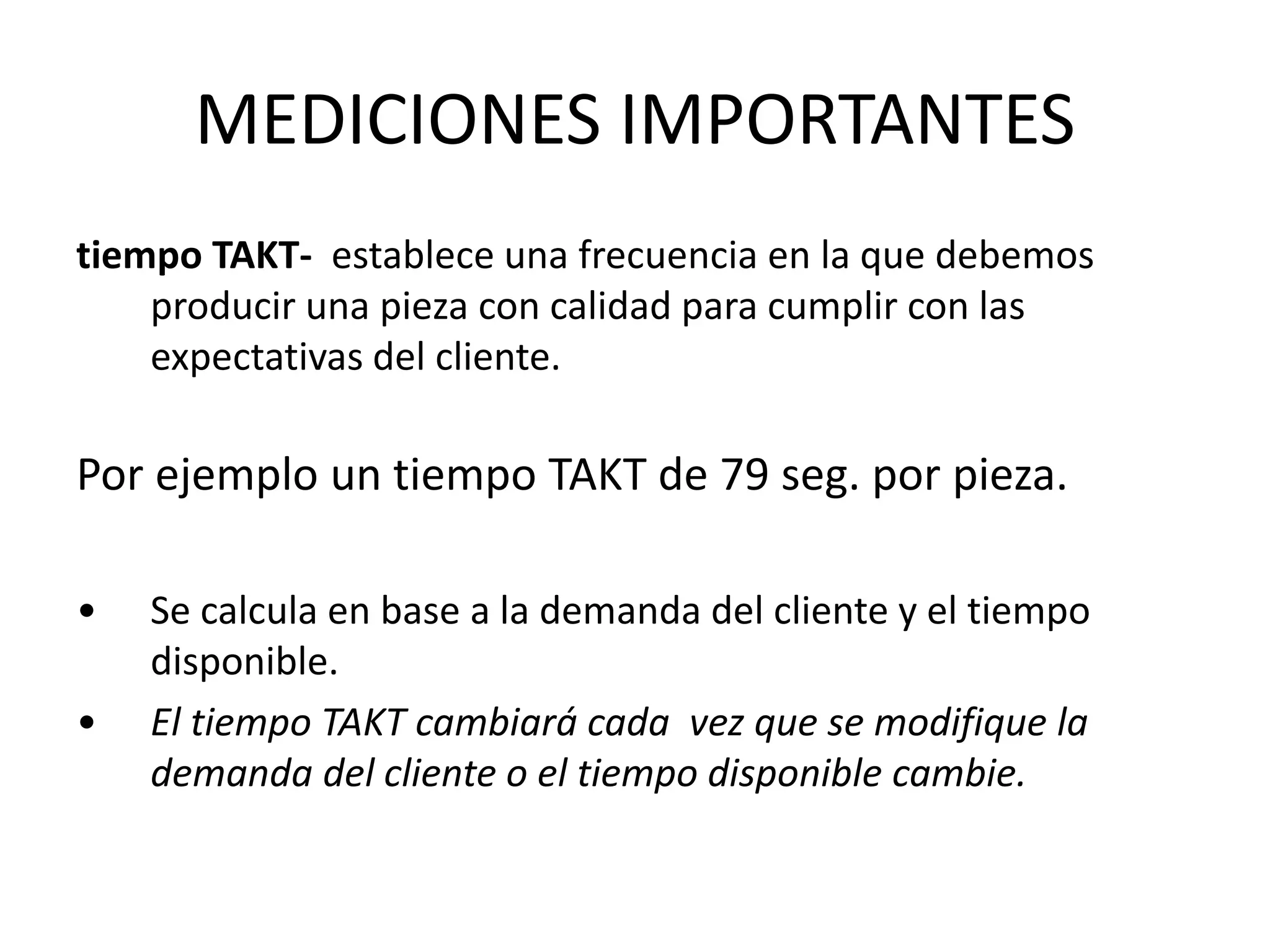 tiempo TAKT- establece una frecuencia en la que debemos
producir una pieza con calidad para cumplir con las
expectativas del cliente.
Por ejemplo un tiempo TAKT de 79 seg. por pieza.
• Se calcula en base a la demanda del cliente y el tiempo
disponible.
• El tiempo TAKT cambiará cada vez que se modifique la
demanda del cliente o el tiempo disponible cambie.
MEDICIONES IMPORTANTES
 