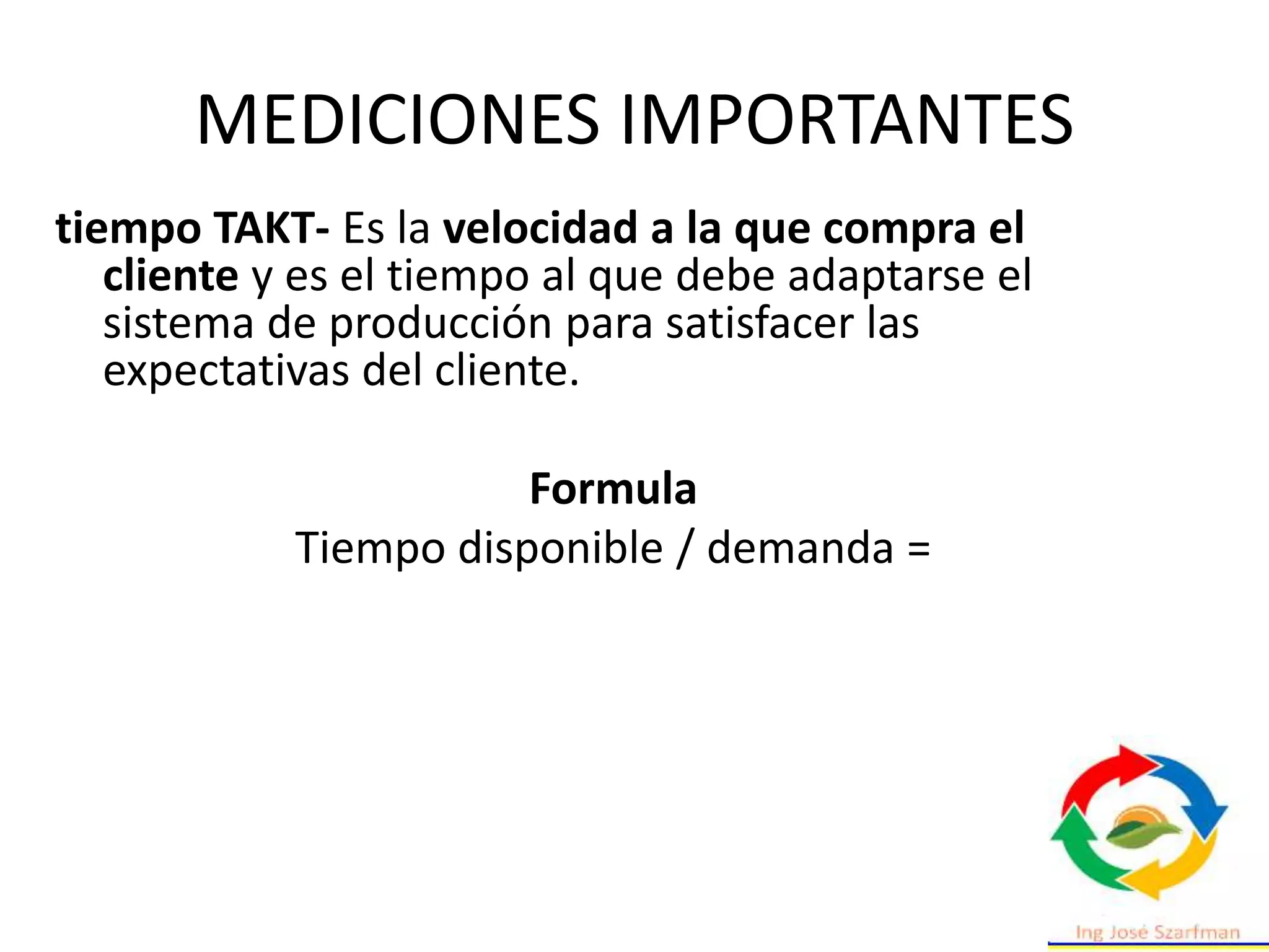 MEDICIONES IMPORTANTES
tiempo TAKT- Es la velocidad a la que compra el
cliente y es el tiempo al que debe adaptarse el
sistema de producción para satisfacer las
expectativas del cliente.
Formula
Tiempo disponible / demanda =
 