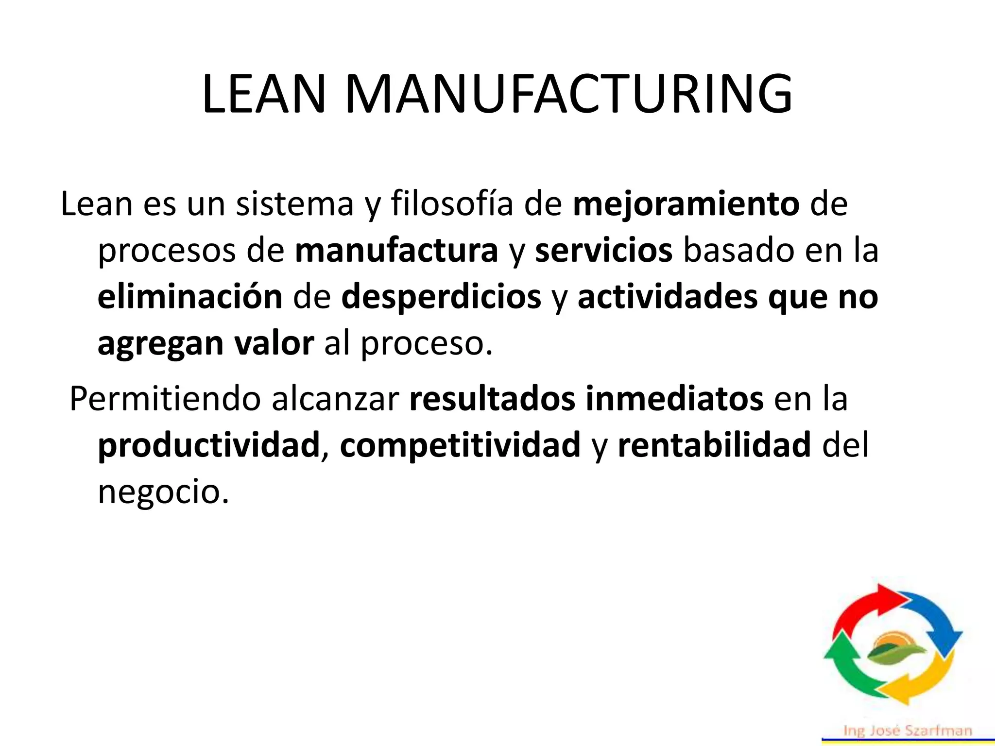 LEAN MANUFACTURING
Lean es un sistema y filosofía de mejoramiento de
procesos de manufactura y servicios basado en la
eliminación de desperdicios y actividades que no
agregan valor al proceso.
Permitiendo alcanzar resultados inmediatos en la
productividad, competitividad y rentabilidad del
negocio.
 