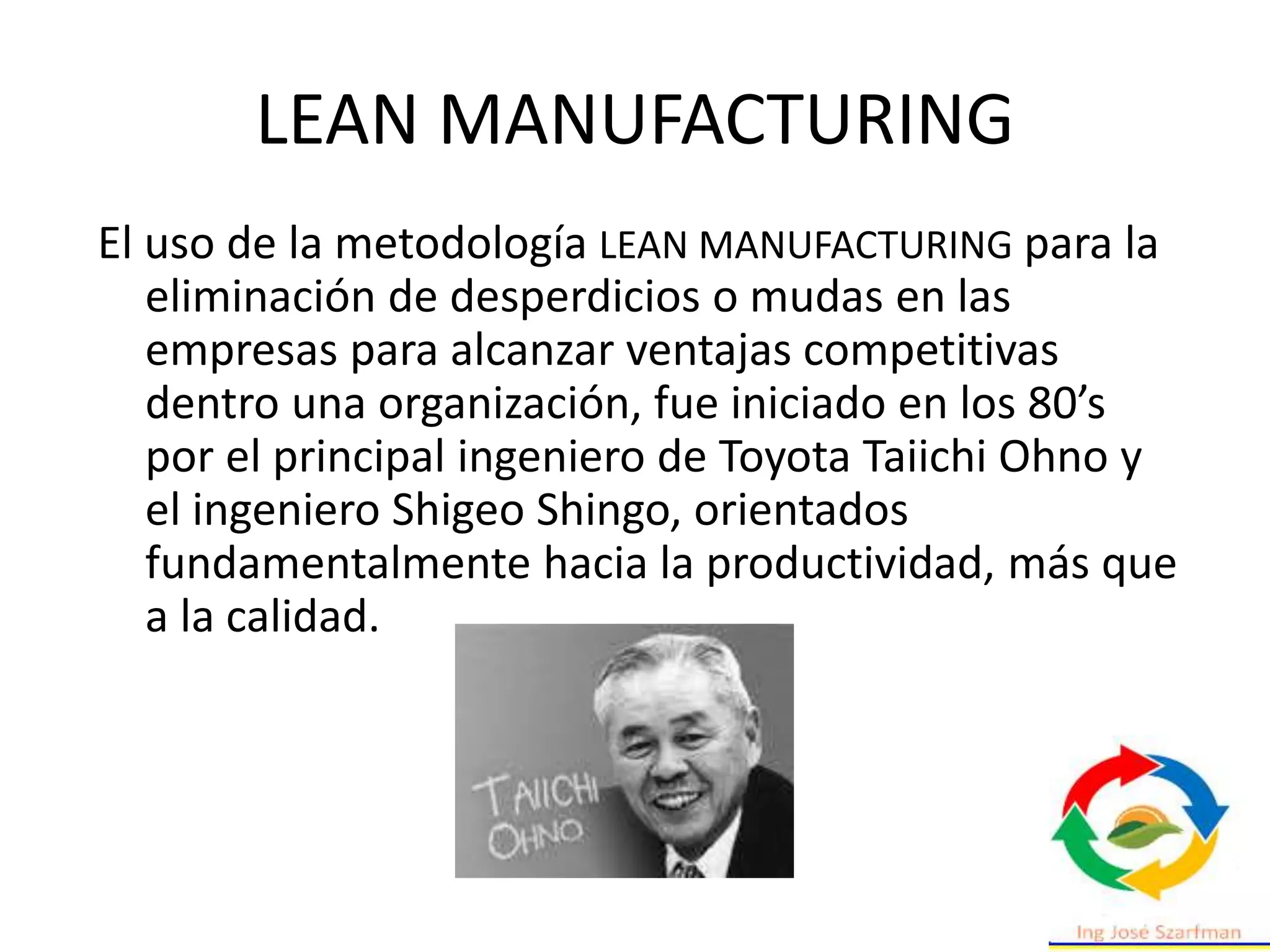 El uso de la metodología LEAN MANUFACTURING para la
eliminación de desperdicios o mudas en las
empresas para alcanzar ventajas competitivas
dentro una organización, fue iniciado en los 80’s
por el principal ingeniero de Toyota Taiichi Ohno y
el ingeniero Shigeo Shingo, orientados
fundamentalmente hacia la productividad, más que
a la calidad.
LEAN MANUFACTURING
 