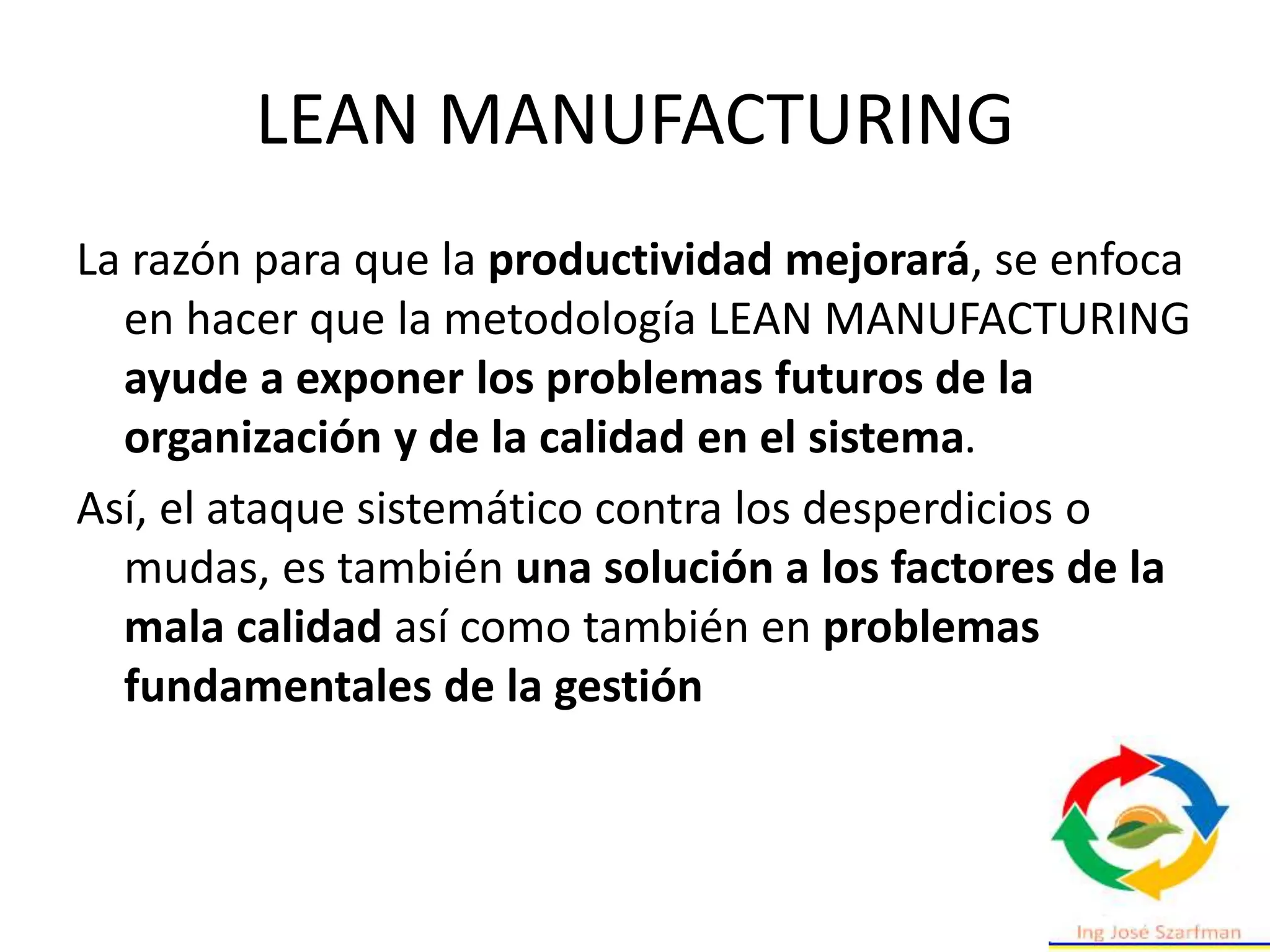 LEAN MANUFACTURING
La razón para que la productividad mejorará, se enfoca
en hacer que la metodología LEAN MANUFACTURING
ayude a exponer los problemas futuros de la
organización y de la calidad en el sistema.
Así, el ataque sistemático contra los desperdicios o
mudas, es también una solución a los factores de la
mala calidad así como también en problemas
fundamentales de la gestión
 