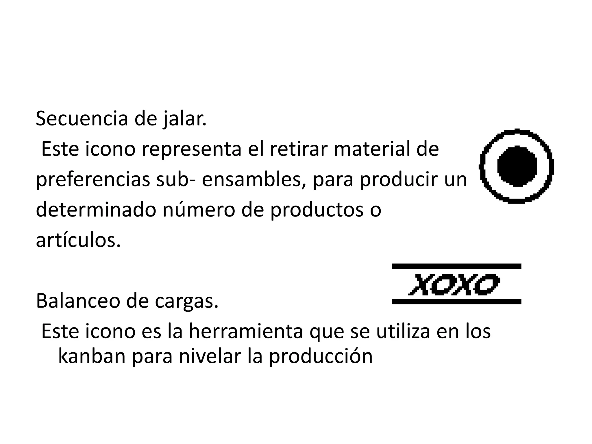 Secuencia de jalar.
Este icono representa el retirar material de
preferencias sub- ensambles, para producir un
determinado número de productos o
artículos.
Balanceo de cargas.
Este icono es la herramienta que se utiliza en los
kanban para nivelar la producción
 