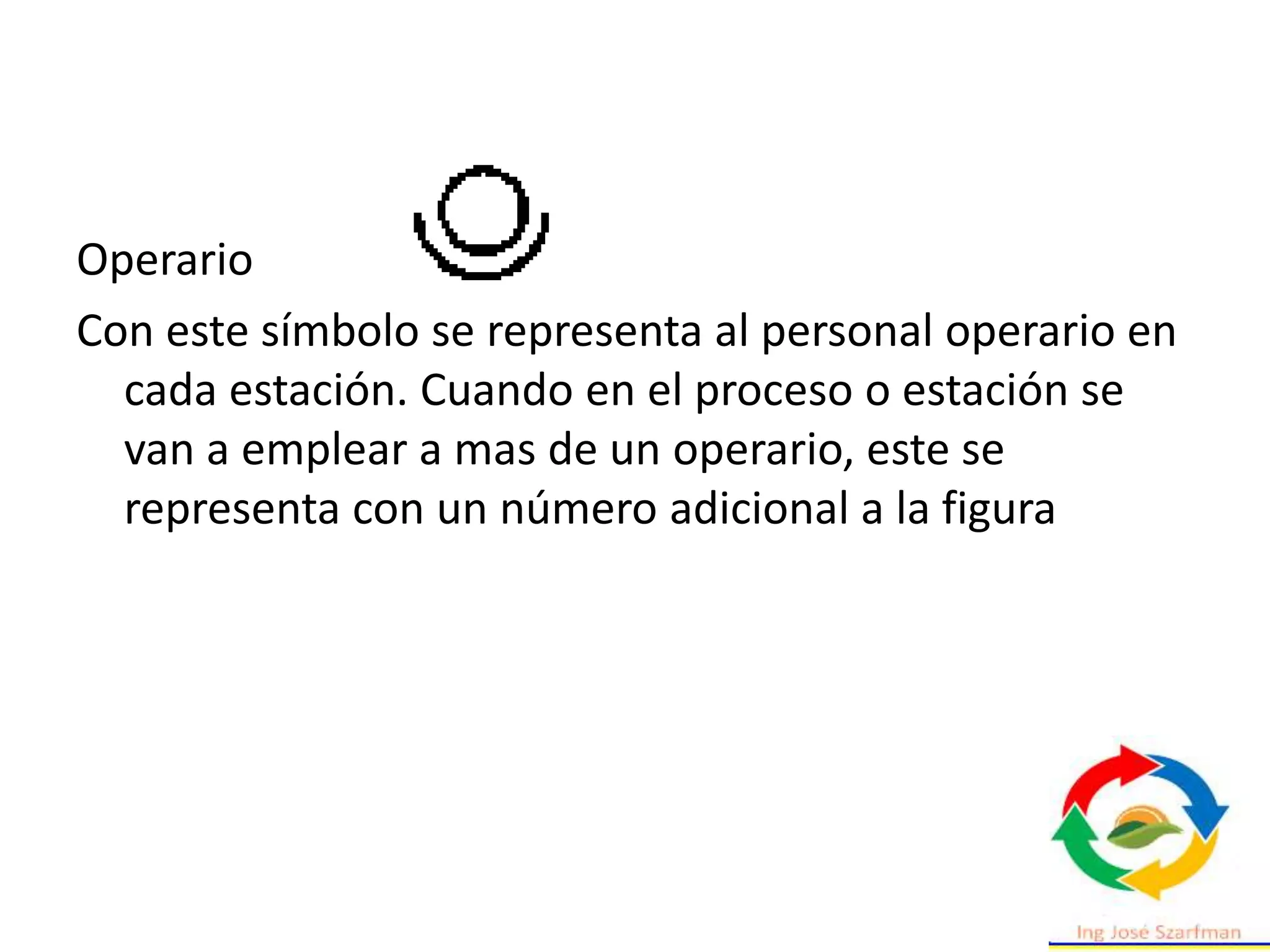 Operario
Con este símbolo se representa al personal operario en
cada estación. Cuando en el proceso o estación se
van a emplear a mas de un operario, este se
representa con un número adicional a la figura
 
