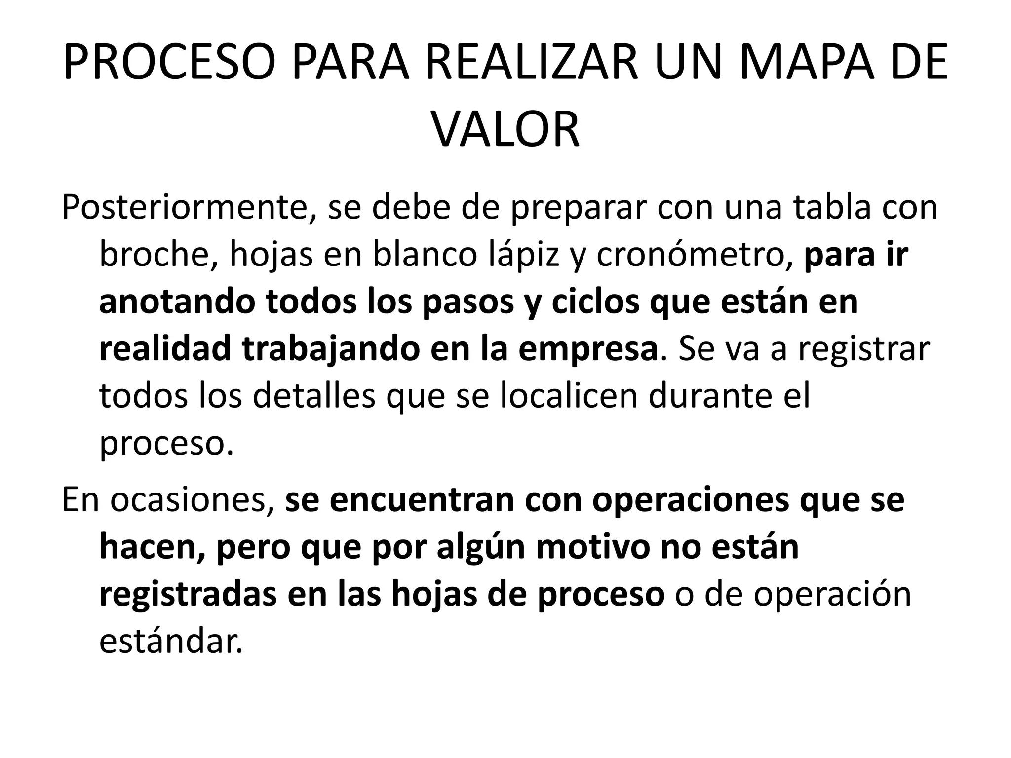 PROCESO PARA REALIZAR UN MAPA DE
VALOR
Posteriormente, se debe de preparar con una tabla con
broche, hojas en blanco lápiz y cronómetro, para ir
anotando todos los pasos y ciclos que están en
realidad trabajando en la empresa. Se va a registrar
todos los detalles que se localicen durante el
proceso.
En ocasiones, se encuentran con operaciones que se
hacen, pero que por algún motivo no están
registradas en las hojas de proceso o de operación
estándar.
 