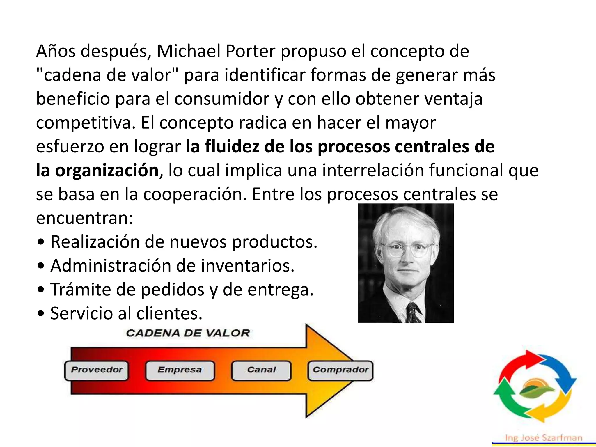 Años después, Michael Porter propuso el concepto de
"cadena de valor" para identificar formas de generar más
beneficio para el consumidor y con ello obtener ventaja
competitiva. El concepto radica en hacer el mayor
esfuerzo en lograr la fluidez de los procesos centrales de
la organización, lo cual implica una interrelación funcional que
se basa en la cooperación. Entre los procesos centrales se
encuentran:
• Realización de nuevos productos.
• Administración de inventarios.
• Trámite de pedidos y de entrega.
• Servicio al clientes.
 