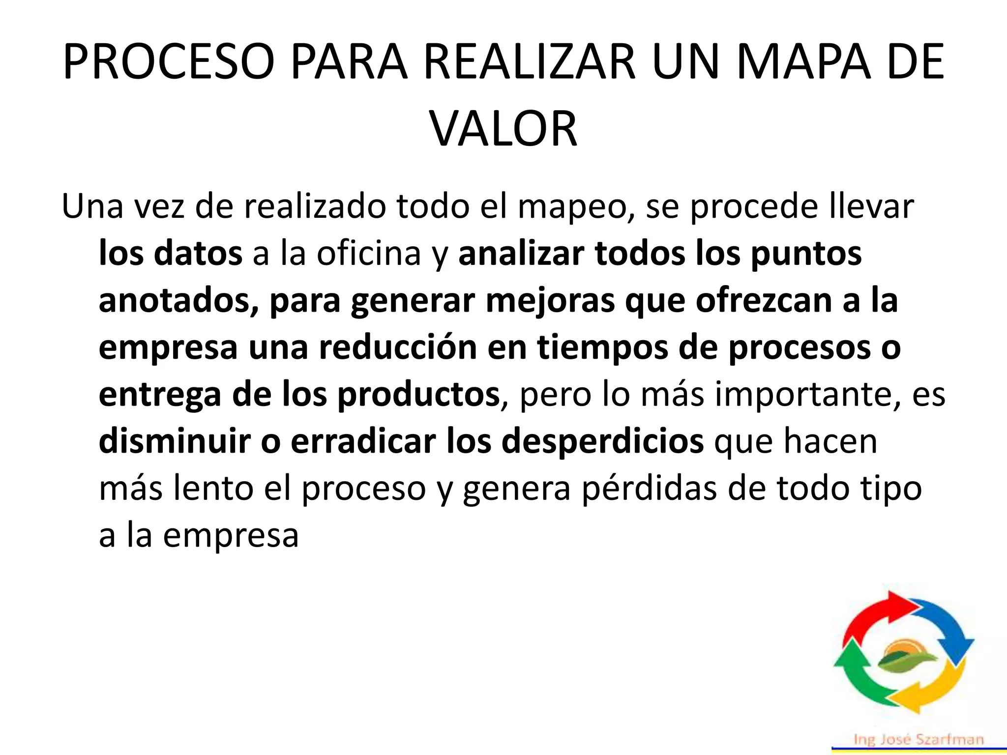 PROCESO PARA REALIZAR UN MAPA DE
VALOR
Una vez de realizado todo el mapeo, se procede llevar
los datos a la oficina y analizar todos los puntos
anotados, para generar mejoras que ofrezcan a la
empresa una reducción en tiempos de procesos o
entrega de los productos, pero lo más importante, es
disminuir o erradicar los desperdicios que hacen
más lento el proceso y genera pérdidas de todo tipo
a la empresa
 