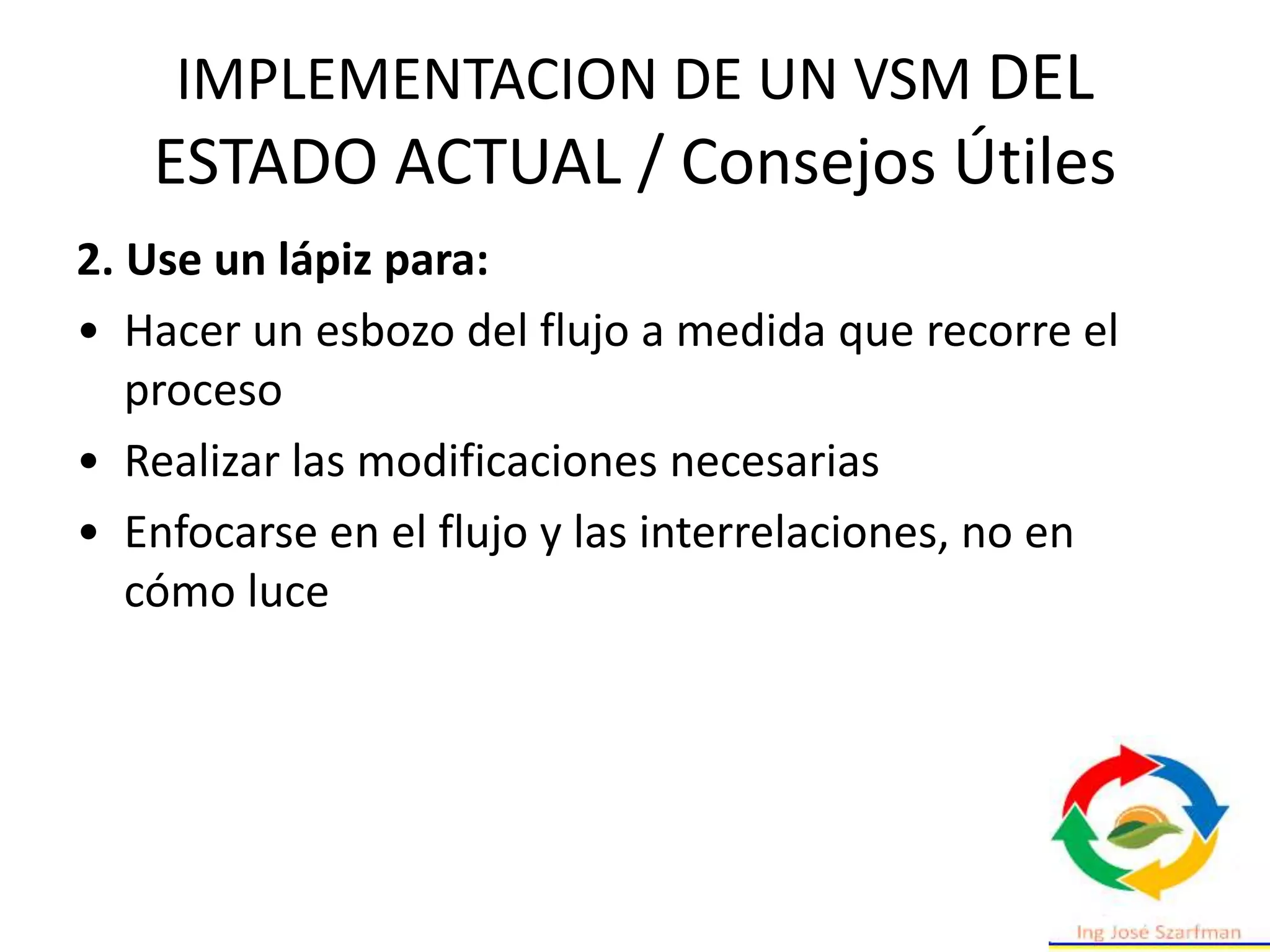IMPLEMENTACION DE UN VSM DEL
ESTADO ACTUAL / Consejos Útiles
2. Use un lápiz para:
• Hacer un esbozo del flujo a medida que recorre el
proceso
• Realizar las modificaciones necesarias
• Enfocarse en el flujo y las interrelaciones, no en
cómo luce
 