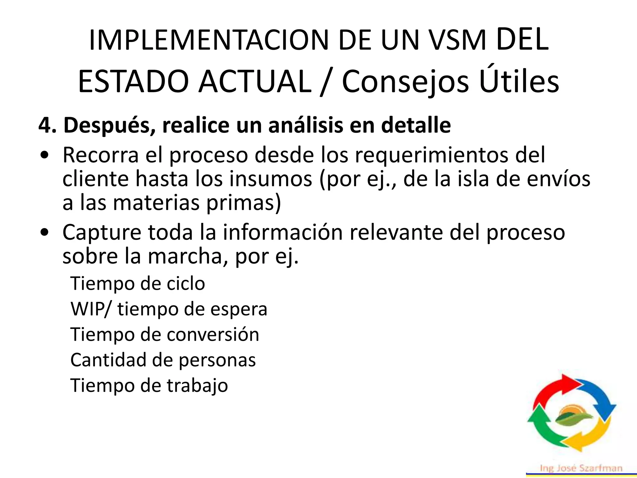 IMPLEMENTACION DE UN VSM DEL
ESTADO ACTUAL / Consejos Útiles
4. Después, realice un análisis en detalle
• Recorra el proceso desde los requerimientos del
cliente hasta los insumos (por ej., de la isla de envíos
a las materias primas)
• Capture toda la información relevante del proceso
sobre la marcha, por ej.
Tiempo de ciclo
WIP/ tiempo de espera
Tiempo de conversión
Cantidad de personas
Tiempo de trabajo
 
