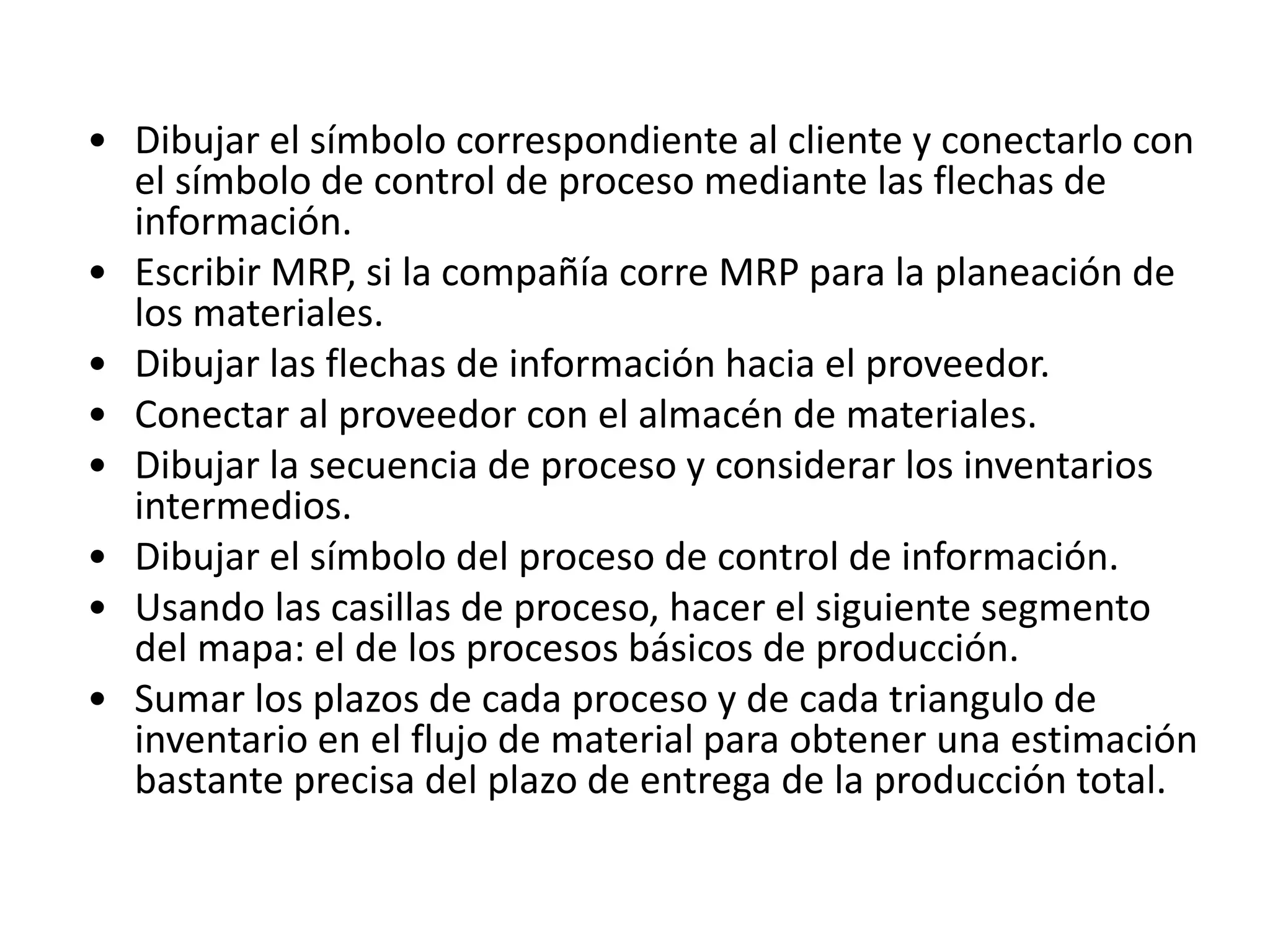 • Dibujar el símbolo correspondiente al cliente y conectarlo con
el símbolo de control de proceso mediante las flechas de
información.
• Escribir MRP, si la compañía corre MRP para la planeación de
los materiales.
• Dibujar las flechas de información hacia el proveedor.
• Conectar al proveedor con el almacén de materiales.
• Dibujar la secuencia de proceso y considerar los inventarios
intermedios.
• Dibujar el símbolo del proceso de control de información.
• Usando las casillas de proceso, hacer el siguiente segmento
del mapa: el de los procesos básicos de producción.
• Sumar los plazos de cada proceso y de cada triangulo de
inventario en el flujo de material para obtener una estimación
bastante precisa del plazo de entrega de la producción total.
 