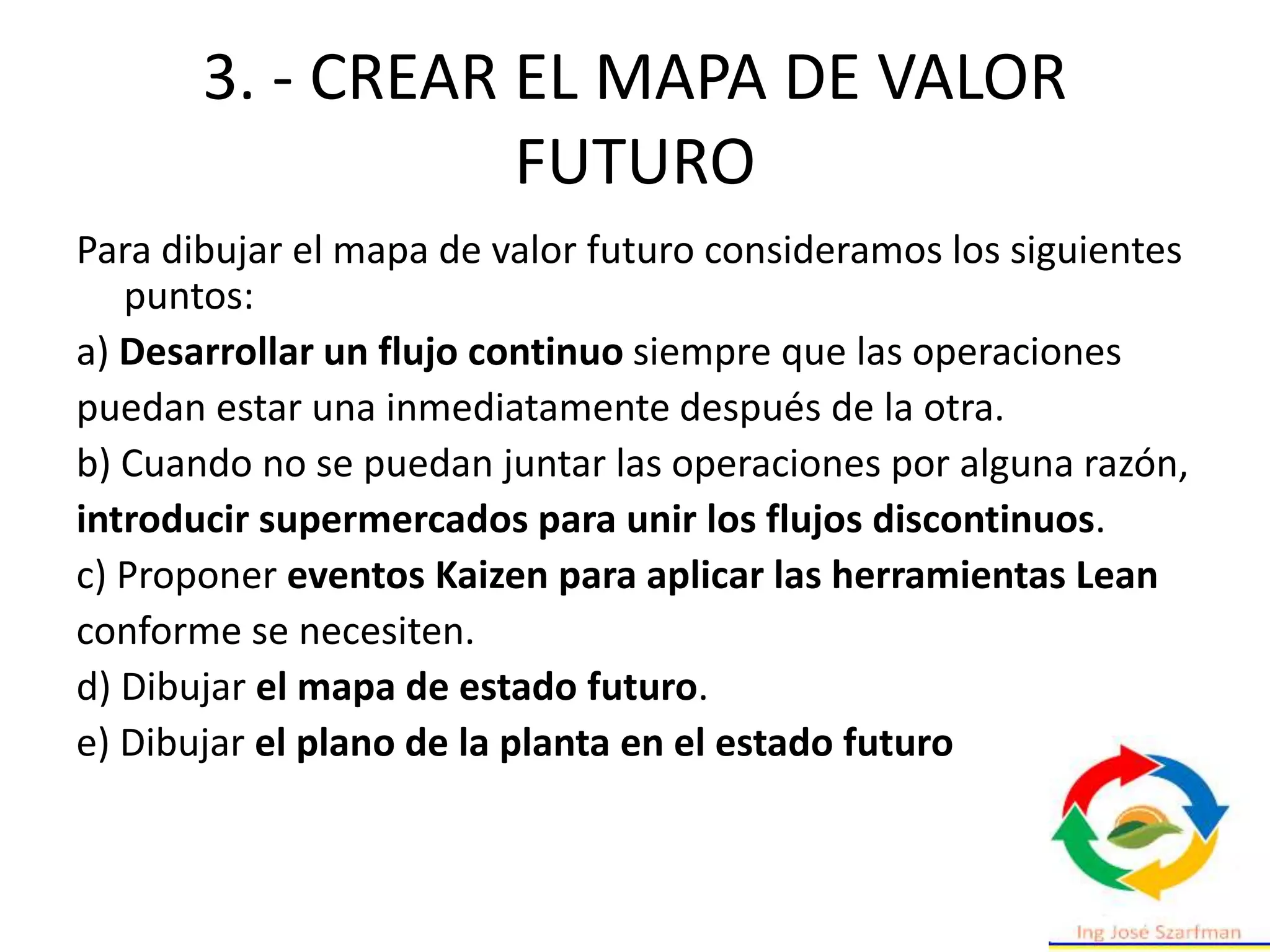 3. - CREAR EL MAPA DE VALOR
FUTURO
Para dibujar el mapa de valor futuro consideramos los siguientes
puntos:
a) Desarrollar un flujo continuo siempre que las operaciones
puedan estar una inmediatamente después de la otra.
b) Cuando no se puedan juntar las operaciones por alguna razón,
introducir supermercados para unir los flujos discontinuos.
c) Proponer eventos Kaizen para aplicar las herramientas Lean
conforme se necesiten.
d) Dibujar el mapa de estado futuro.
e) Dibujar el plano de la planta en el estado futuro
 