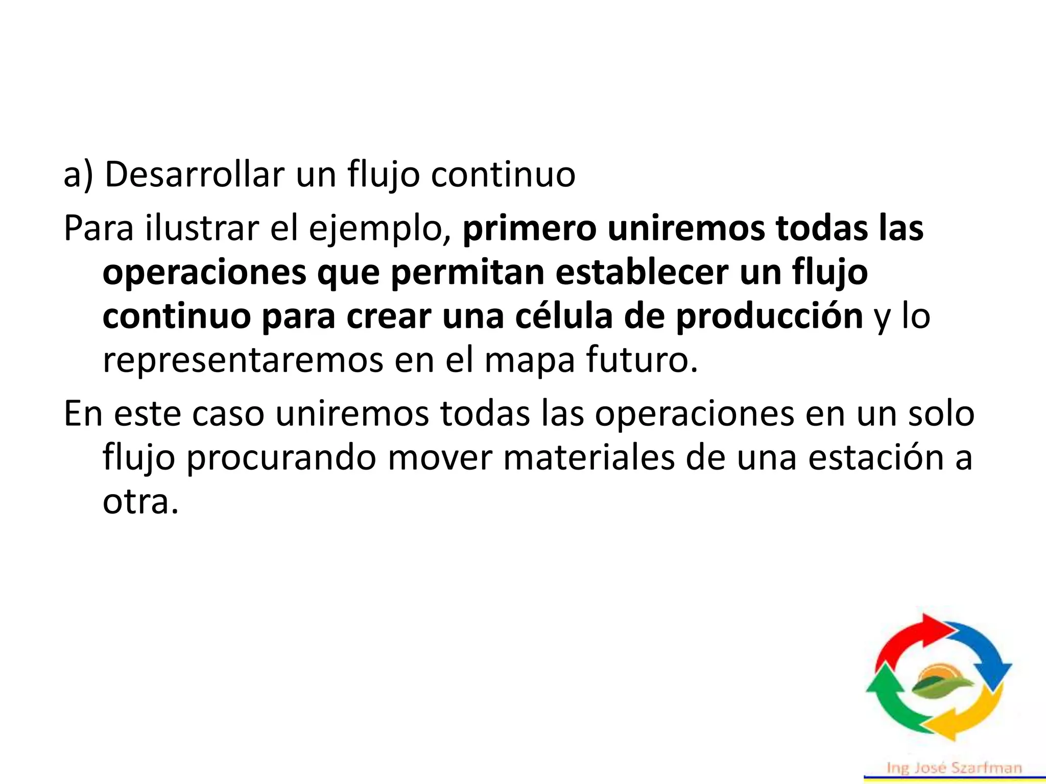 a) Desarrollar un flujo continuo
Para ilustrar el ejemplo, primero uniremos todas las
operaciones que permitan establecer un flujo
continuo para crear una célula de producción y lo
representaremos en el mapa futuro.
En este caso uniremos todas las operaciones en un solo
flujo procurando mover materiales de una estación a
otra.
 