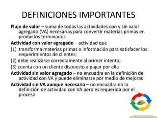 DEFINICIONES IMPORTANTES
Flujo de valor – suma de todas las actividades con y sin valor
agregado (VA) necesarias para convertir materias primas en
productos terminados
Actividad con valor agregado – actividad que
(1) transforma materias primas o información para satisfacer los
requerimientos de clientes;
(2) debe realizarse correctamente al primer intento;
(3) cuenta con un cliente dispuesto a pagar por ella
Actividad sin valor agregado – no encuadra en la definición de
actividad con VA y puede eliminarse por medio de mejoras
Actividad sin VA aunque necesaria – no encuadra en la
definición de actividad con VA pero es requerida por el
proceso
 