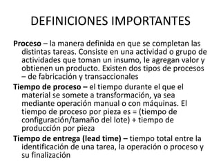 DEFINICIONES IMPORTANTES
Proceso – la manera definida en que se completan las
distintas tareas. Consiste en una actividad o grupo de
actividades que toman un insumo, le agregan valor y
obtienen un producto. Existen dos tipos de procesos
– de fabricación y transaccionales
Tiempo de proceso – el tiempo durante el que el
material se somete a transformación, ya sea
mediante operación manual o con máquinas. El
tiempo de proceso por pieza es = (tiempo de
configuración/tamaño del lote) + tiempo de
producción por pieza
Tiempo de entrega (lead time) – tiempo total entre la
identificación de una tarea, la operación o proceso y
su finalización
 
