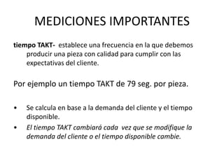 tiempo TAKT- establece una frecuencia en la que debemos
producir una pieza con calidad para cumplir con las
expectativas del cliente.
Por ejemplo un tiempo TAKT de 79 seg. por pieza.
• Se calcula en base a la demanda del cliente y el tiempo
disponible.
• El tiempo TAKT cambiará cada vez que se modifique la
demanda del cliente o el tiempo disponible cambie.
MEDICIONES IMPORTANTES
 