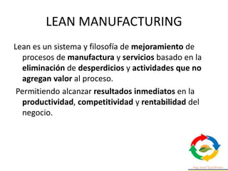 LEAN MANUFACTURING
Lean es un sistema y filosofía de mejoramiento de
procesos de manufactura y servicios basado en la
eliminación de desperdicios y actividades que no
agregan valor al proceso.
Permitiendo alcanzar resultados inmediatos en la
productividad, competitividad y rentabilidad del
negocio.
 