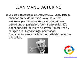 El uso de la metodología LEAN MANUFACTURING para la
eliminación de desperdicios o mudas en las
empresas para alcanzar ventajas competitivas
dentro una organización, fue iniciado en los 80’s
por el principal ingeniero de Toyota Taiichi Ohno y
el ingeniero Shigeo Shingo, orientados
fundamentalmente hacia la productividad, más que
a la calidad.
LEAN MANUFACTURING
 