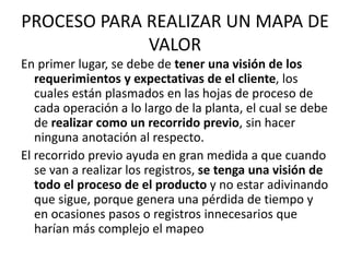 PROCESO PARA REALIZAR UN MAPA DE
VALOR
En primer lugar, se debe de tener una visión de los
requerimientos y expectativas de el cliente, los
cuales están plasmados en las hojas de proceso de
cada operación a lo largo de la planta, el cual se debe
de realizar como un recorrido previo, sin hacer
ninguna anotación al respecto.
El recorrido previo ayuda en gran medida a que cuando
se van a realizar los registros, se tenga una visión de
todo el proceso de el producto y no estar adivinando
que sigue, porque genera una pérdida de tiempo y
en ocasiones pasos o registros innecesarios que
harían más complejo el mapeo
 