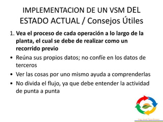 IMPLEMENTACION DE UN VSM DEL
ESTADO ACTUAL / Consejos Útiles
1. Vea el proceso de cada operación a lo largo de la
planta, el cual se debe de realizar como un
recorrido previo
• Reúna sus propios datos; no confíe en los datos de
terceros
• Ver las cosas por uno mismo ayuda a comprenderlas
• No divida el flujo, ya que debe entender la actividad
de punta a punta
 