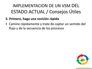 IMPLEMENTACION DE UN VSM DEL
ESTADO ACTUAL / Consejos Útiles
3. Primero, haga una revisión rápida
• Camine rápidamente y trate de captar un sentido del
flujo y de la secuencia de los procesos
 