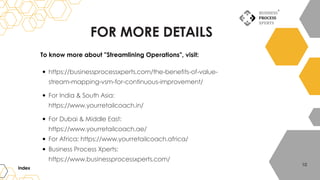 FOR MORE DETAILS
To know more about "Streamlining Operations", visit:
https://businessprocessxperts.com/the-benefits-of-value-
stream-mapping-vsm-for-continuous-improvement/
For India & South Asia:
https://www.yourretailcoach.in/
For Dubai & Middle East:
https://www.yourretailcoach.ae/
For Africa: https://www.yourretailcoach.africa/
Business Process Xperts:
https://www.businessprocessxperts.com/
Index
10
 