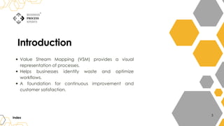 Introduction
Value Stream Mapping (VSM) provides a visual
representation of processes.
Helps businesses identify waste and optimize
workflows.
A foundation for continuous improvement and
customer satisfaction.
Index
3
 