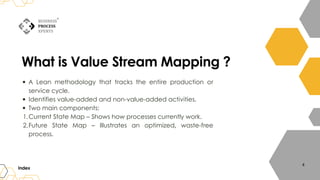 What is Value Stream Mapping ?
A Lean methodology that tracks the entire production or
service cycle.
Identifies value-added and non-value-added activities.
Two main components:
Current State Map – Shows how processes currently work.
1.
Future State Map – Illustrates an optimized, waste-free
process.
2.
Index
4
 