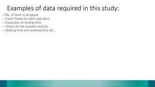 Examples of data required in this study:
→ No. of work in progress
→ Cycle Times for each operation
→ Inspection or testing time
→ Check for the wasteful activity
→ Waiting time and working time etc…
 