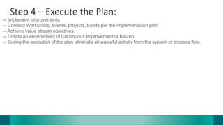 Step 4 – Execute the Plan:
→ Implement improvements
→ Conduct Workshops, events, projects, bursts per the implementation plan
→ Achieve value stream objectives
→ Create an environment of Continuous Improvement or Kaizen.
→ During the execution of the plan eliminate all wasteful activity from the system or process flow.
 