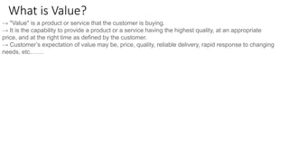 What is Value?
→ "Value" is a product or service that the customer is buying.
→ It is the capability to provide a product or a service having the highest quality, at an appropriate
price, and at the right time as defined by the customer.
→ Customer’s expectation of value may be, price, quality, reliable delivery, rapid response to changing
needs, etc.……
 