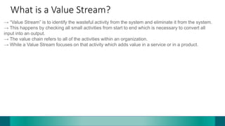 What is a Value Stream?
→ “Value Stream” is to identify the wasteful activity from the system and eliminate it from the system.
→ This happens by checking all small activities from start to end which is necessary to convert all
input into an output.
→ The value chain refers to all of the activities within an organization.
→ While a Value Stream focuses on that activity which adds value in a service or in a product.
 