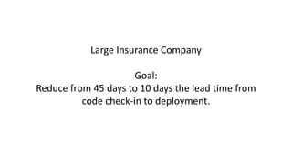 Large Insurance Company
Goal:
Reduce from 45 days to 10 days the lead time from
code check-in to deployment.
 