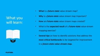 What you
will learn:
• What is a future-state value stream map?
• Why is a future-state value stream map important?
• How are future-state value stream maps created?
• What is the expected result of a future-state value-stream
mapping exercise?
• Several tips on how to identify solutions that address the
most critical bottlenecks to be targeted for improvement
in a future-state value stream map.
 