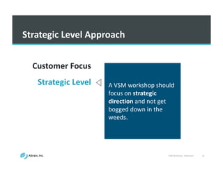 VSM	
  Workshop	
  -­‐ Slideshare 16
Strategic	
  Level	
  Approach
A	
  VSM	
  workshop	
  should	
  
focus	
  on	
  strategic	
  
direction	
  and	
  not	
  get	
  
bogged	
  down	
  in	
  the	
  
weeds.
Customer	
  Focus
Strategic	
  Level
Holistic	
  View
Waste	
  Detection
Metrics
 