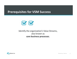 VSM	
  Workshop	
  -­‐ Slideshare 22
Prerequisites	
  for	
  VSM	
  Success
Identify	
  the	
  organization’s	
  Value	
  Streams,	
  
also	
  known	
  as	
  
core	
  business	
  processes.
 