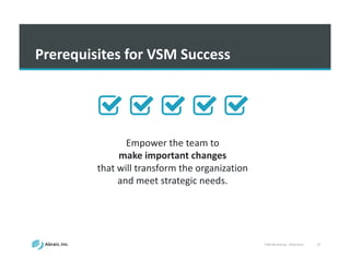 VSM	
  Workshop	
  -­‐ Slideshare 25
Prerequisites	
  for	
  VSM	
  Success
Empower	
  the	
  team	
  to	
  
make important	
  changes	
  
that	
  will	
  transform	
  the	
  organization	
  
and	
  meet	
  strategic	
  needs.
 