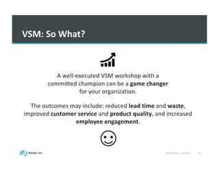 VSM	
  Workshop	
  -­‐ Slideshare 44
VSM:	
  So	
  What?
A	
  well-­‐executed	
  VSM	
  workshop	
  with	
  a	
  
committed	
  champion	
  can	
  be	
  a	
  game	
  changer	
  
for	
  your	
  organization.	
  	
  
The	
  outcomes	
  may	
  include:	
  reduced	
  lead	
  time	
  and	
  waste,	
  
improved	
  customer	
  service	
  and	
  product	
  quality,	
  and	
  increased	
  
employee	
  engagement.
 