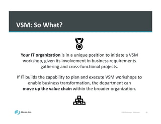 VSM	
  Workshop	
  -­‐ Slideshare 46
VSM:	
  So	
  What?
Your	
  IT	
  organization	
  is	
  in	
  a	
  unique	
  position	
  to	
  initiate	
  a	
  VSM	
  
workshop,	
  given	
  its	
  involvement	
  in	
  business	
  requirements	
  
gathering	
  and	
  cross-­‐functional	
  projects.	
  
If	
  IT	
  builds	
  the	
  capability	
  to	
  plan	
  and	
  execute	
  VSM	
  workshops	
  to	
  
enable	
  business	
  transformation,	
  the	
  department	
  can	
  
move	
  up	
  the	
  value	
  chain	
  within	
  the	
  broader	
  organization.
 
