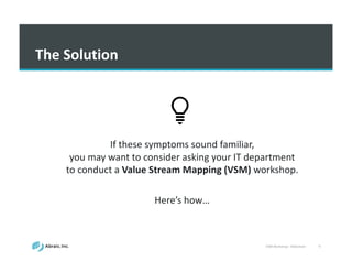 VSM	
  Workshop	
  -­‐ Slideshare 9
The	
  Solution
If	
  these	
  symptoms	
  sound	
  familiar,	
  
you	
  may	
  want	
  to	
  consider	
  asking	
  your	
  IT	
  department	
  
to	
  conduct	
  a	
  Value	
  Stream	
  Mapping	
  (VSM)	
  workshop.
Here’s	
  how…	
  
 