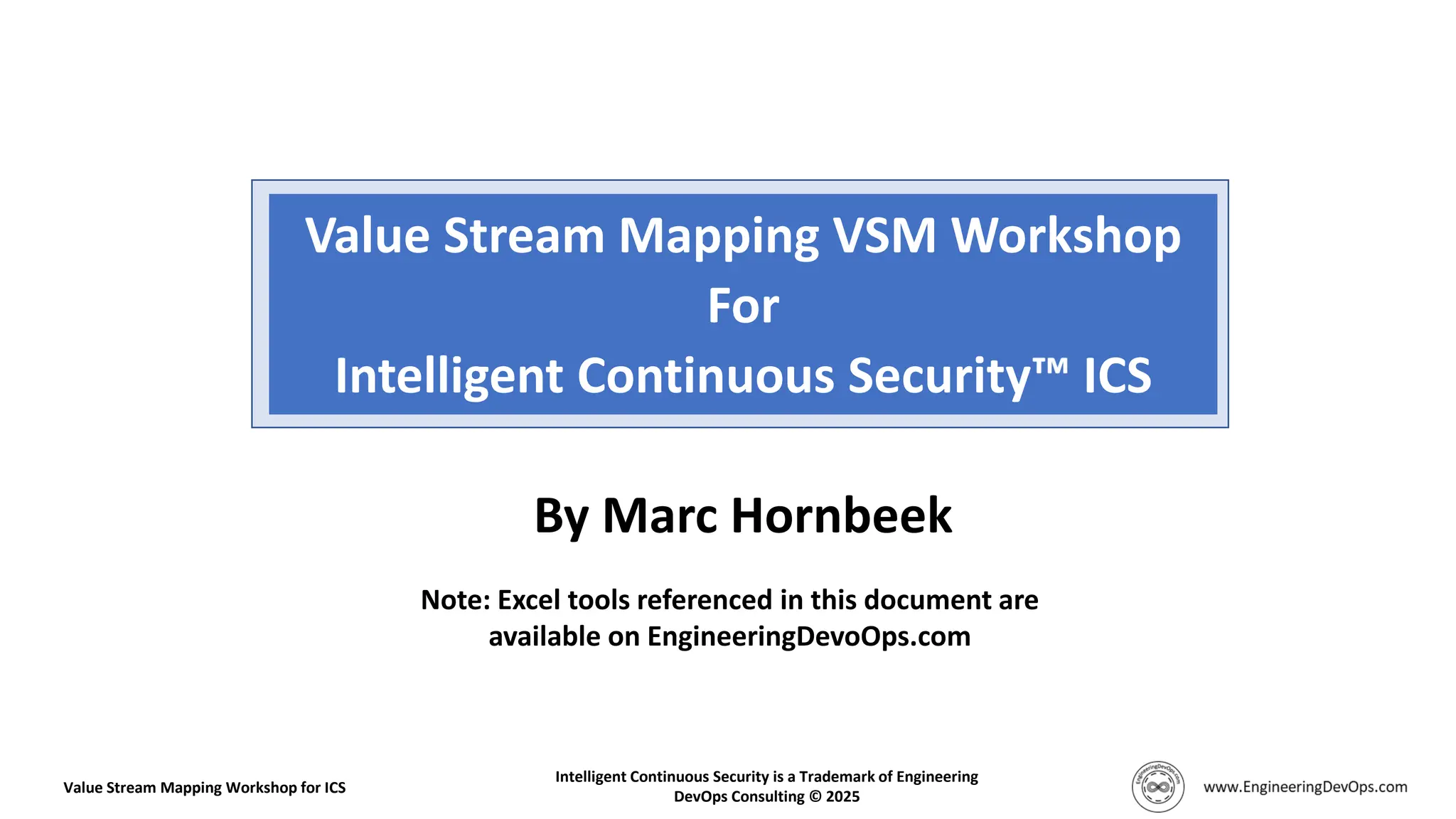 Value Stream Mapping VSM Workshop
For
Intelligent Continuous Security ICS
Value Stream Mapping Workshop for ICS
Intelligent Continuous Security is a Trademark of Engineering
DevOps Consulting © 2025
Note: Excel tools referenced in this document are
available on EngineeringDevoOps.com
By Marc Hornbeek
 